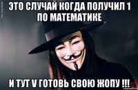это случай когда получил 1 по математике и тут v готовь свою жопу !!!