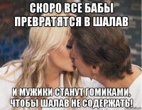 скоро все бабы превратятся в шалав и мужики станут гомиками, чтобы шалав не содержать!