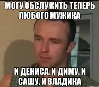могу обслужить теперь любого мужика и дениса, и диму, и сашу, и владика