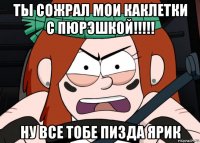 ты сожрал мои каклетки с пюрэшкой!!!!! ну все тобе пизда ярик
