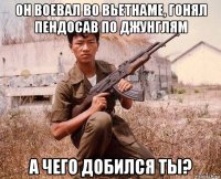 он воевал во вьетнаме, гонял пендосав по джунглям а чего добился ты?