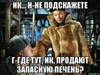 ик... н-не подскажете г-где тут, ик, продают запасную печень?