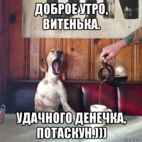 доброе утро, витенька. удачного денечка, потаскун.)))