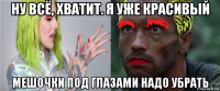 ну всё, хватит. я уже красивый мешочки под глазами надо убрать