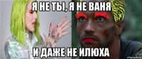 я не ты, я не ваня и даже не илюха