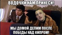 водочки нам принеси! мы домой делим после победы над кипром!
