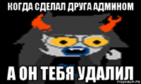 когда сделал друга админом а он тебя удалил