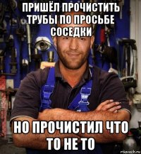 пришёл прочистить трубы по просьбе соседки но прочистил что то не то