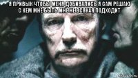 я привык чтобы меня добивались я сам решаю с кем мне быть мне не всякая подходит 