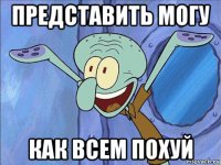 представить могу как всем похуй