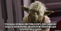  тревожные времена чувствую я,опять люк скайвокер пошел в запой,пропил чубаку и,на металлолом сдал тысячелетнего сокола.