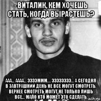 - виталик, кем хочешь стать, когда вырастешь? ааа... аааа... ээээммм.... ээээээээ... а сегодня в завтрашний день не все могут смотреть. вернее смотреть могут не только лишь все... мало кто может это сделать.