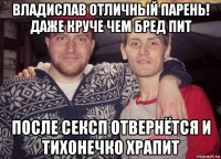владислав отличный парень! даже круче чем бред пит после сексп отвернётся и тихонечко храпит