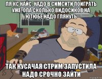 ля кс найс, надо в симсити поиграть уже, опа сколько видосиков на ютюбе надо глянуть так кусачая стрим запустила надо срочно зайти