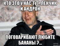 кто это у нас тут..ленчик и андрон поговаривают любите бананы ?...