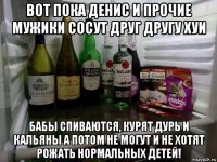 вот пока денис и прочие мужики сосут друг другу хуи бабы спиваются, курят дурь и кальяны а потом не могут и не хотят рожать нормальных детей!
