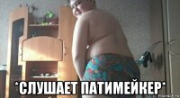  *слушает патимейкер*
