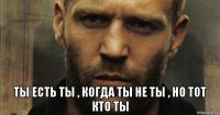  ты есть ты , когда ты не ты , но тот кто ты