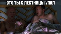 это ты с лестницы упал 