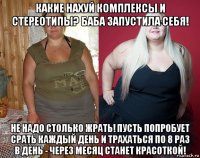 какие нахуй комплексы и стереотипы? баба запустила себя! не надо столько жрать! пусть попробует срать каждый день и трахаться по 8 раз в день - через месяц станет красоткой!