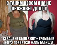 с таким весом она не проживет долго сердце не выдержит + тромбы в ногах появятся! жаль бабищу!
