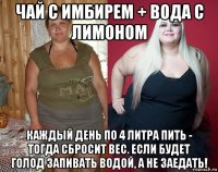 чай с имбирем + вода с лимоном каждый день по 4 литра пить - тогда сбросит вес. если будет голод запивать водой, а не заедать!