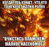 когда глеб узнает , что кто то не хочет идти в ролку "очистись пламенем , жалкое насекомое"