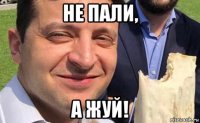 не пали, а жуй!