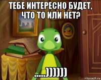 тебе интересно будет, что то или нет? .....))))))
