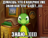 думаешь, что я наверное уже знаю как"это" будет...)))) знаю...)))))