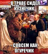 - в траве сидел кузнечик - совсем как огуречик