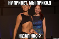 ну привет, мы приход ждал нас ?