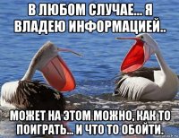 в любом случае... я владею информацией.. может на этом можно, как то поиграть... и что то обойти.