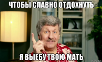 чтобы славно отдохнуть я выебу твою мать