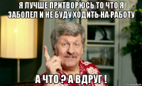 я лучше притворюсь то что я заболел и не буду ходить на работу а что ? а вдруг !