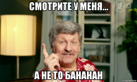 смотрите у меня... а не то бананан