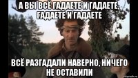 а вы всё гадаете и гадаете, гадаете и гадаете всё разгадали наверно, ничего не оставили