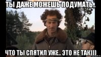 ты даже можешь подумать.. что ты спятил уже.. это не так)))
