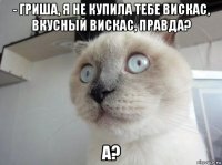 - гриша, я не купила тебе вискас, вкусный вискас, правда? а?