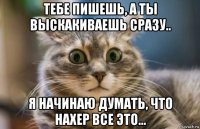 тебе пишешь, а ты выскакиваешь сразу.. я начинаю думать, что нахер все это...