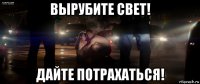 вырубите свет! дайте потрахаться!