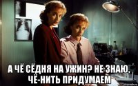  а чё сёдня на ужин? не знаю, чё-нить придумаем