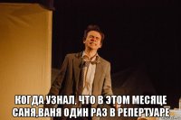  когда узнал, что в этом месяце саня,ваня один раз в репертуаре