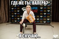 где же ты, валера? я скучаю...
