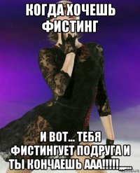 когда хочешь фистинг и вот... тебя фистингует подруга и ты кончаешь ааа!!!!!,,,...