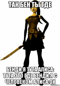 так бен ты где бенди:я тута алиса: тута это где бенди:я с человеком алиса:ок