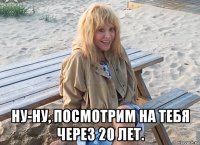  ну-ну, посмотрим на тебя через 20 лет.
