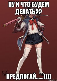 ну и что будем делать?? предлогай......))))