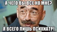 а чего вы все ко мне? я всего лишь психиатр!