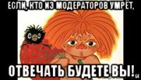 если, кто из модераторов умрёт, отвечать будете вы!